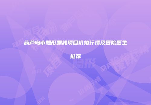 葫芦岛市隐形眼线项目价格行情及医院医生推荐