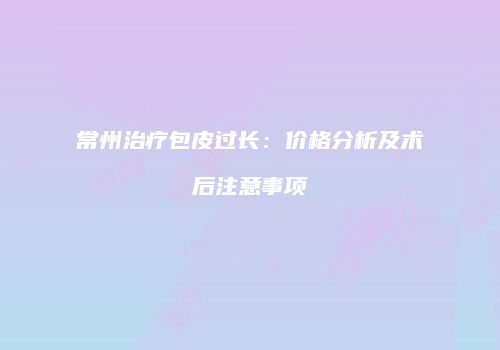 常州治疗包皮过长：价格分析及术后注意事项