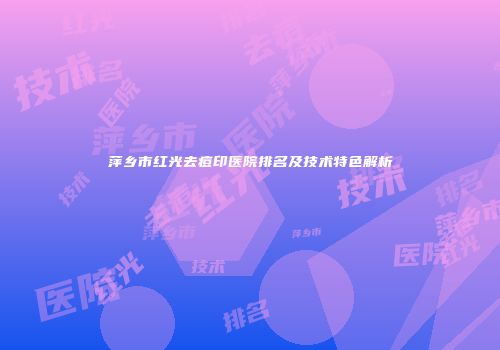 萍乡市红光去痘印医院排名及技术特色解析