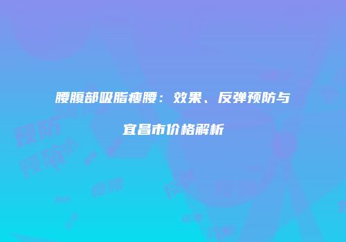腰腹部吸脂瘦腰：效果、反弹预防与宜昌市价格解析