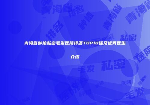 青海省种植私密毛发医院排名TOP10强及优秀医生介绍