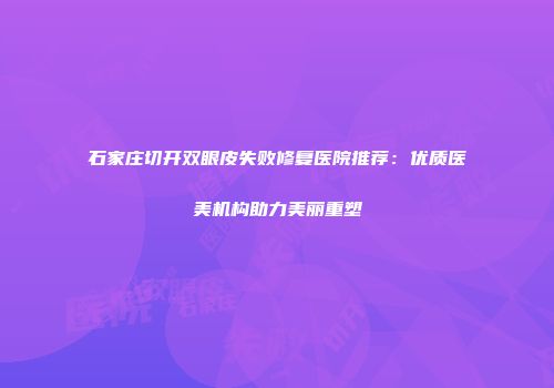 石家庄切开双眼皮失败修复医院推荐：优质医美机构助力美丽重塑