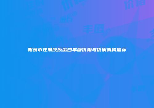 阳泉市注射胶原蛋白丰唇价格与优质机构推荐