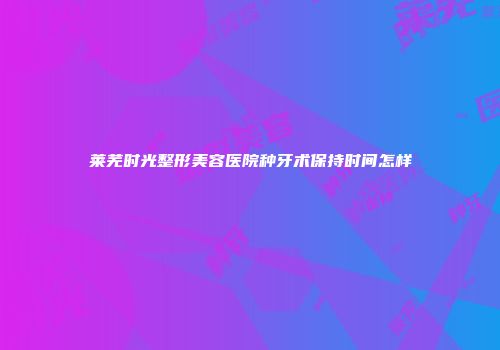 莱芜时光整形美容医院种牙术保持时间怎样