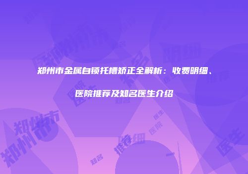 郑州市金属自锁托槽矫正全解析：收费明细、医院推荐及知名医生介绍