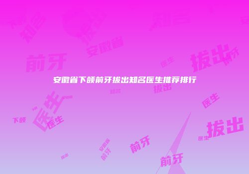 安徽省下颌前牙拔出知名医生推荐排行