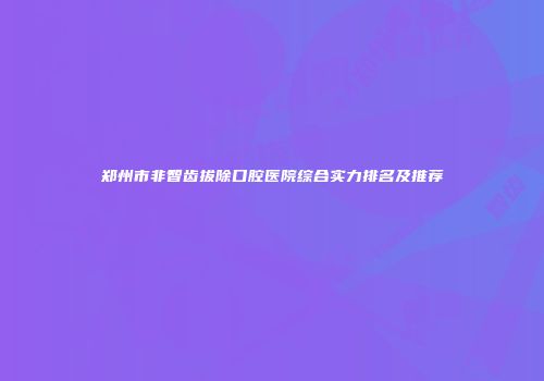 郑州市非智齿拔除口腔医院综合实力排名及推荐