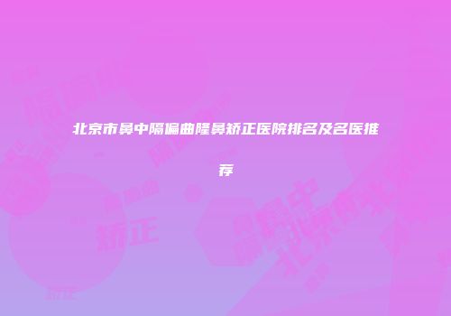 北京市鼻中隔偏曲隆鼻矫正医院排名及名医推荐