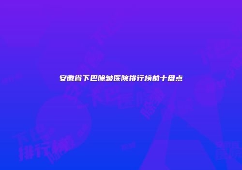 安徽省下巴除皱医院排行榜前十盘点