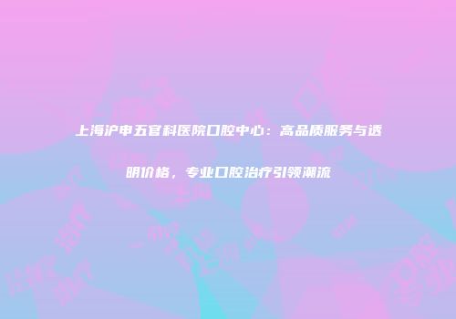 上海沪申五官科医院口腔中心：高品质服务与透明价格，专业口腔治疗引领潮流
