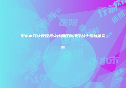 衡水市耳软骨隆鼻尖修复医院排行前十强新版发布