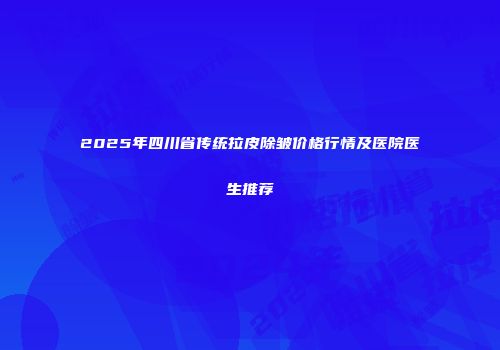 2025年四川省传统拉皮除皱价格行情及医院医生推荐