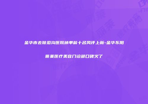 金华市去除泪沟医院榜单前十名风评上新-金华东阳丽莱医疗美容门诊部口碑火了