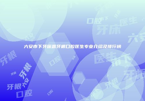 六安市下牙床露牙根口腔医生专业介绍及排行榜