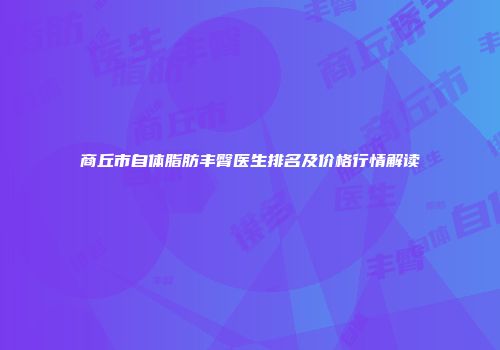 商丘市自体脂肪丰臀医生排名及价格行情解读