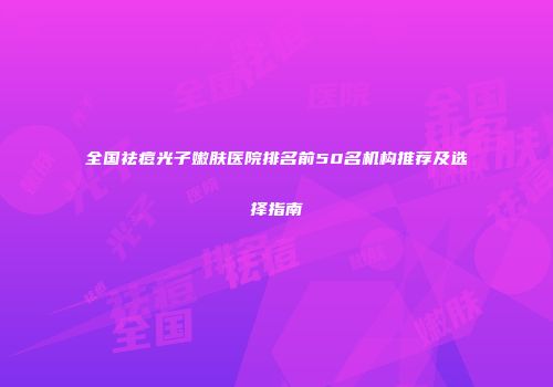 全国祛痘光子嫩肤医院排名前50名机构推荐及选择指南