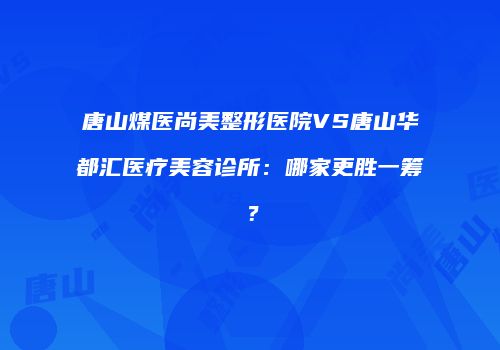 唐山煤医尚美整形医院VS唐山华都汇医疗美容诊所：哪家更胜一筹？