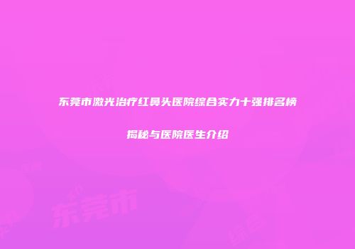 东莞市激光治疗红鼻头医院综合实力十强排名榜揭秘与医院医生介绍