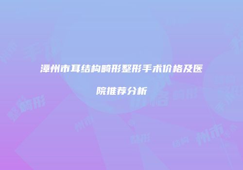 漳州市耳结构畸形整形手术价格及医院推荐分析