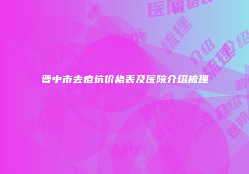 晋中市去痘坑价格表及医院介绍梳理