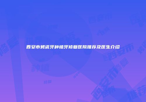 西安市烤瓷牙种植牙修复医院推荐及医生介绍
