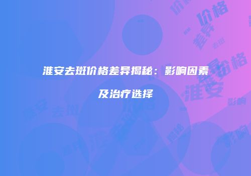 淮安去斑价格差异揭秘：影响因素及治疗选择
