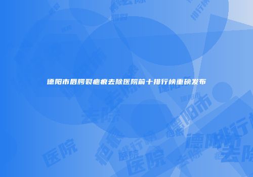 德阳市唇腭裂疤痕去除医院前十排行榜重磅发布