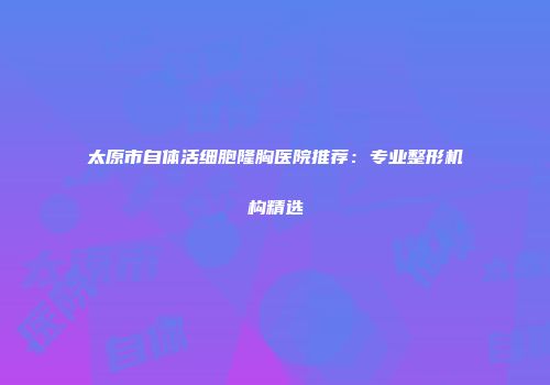 太原市自体活细胞隆胸医院推荐：专业整形机构精选