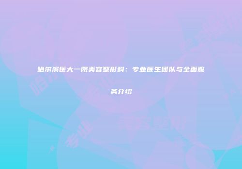 哈尔滨医大一院美容整形科：专业医生团队与全面服务介绍
