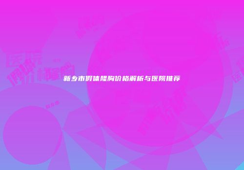 新乡市假体隆胸价格解析与医院推荐
