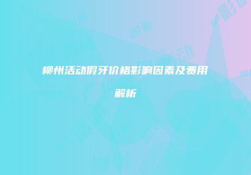 柳州活动假牙价格影响因素及费用解析