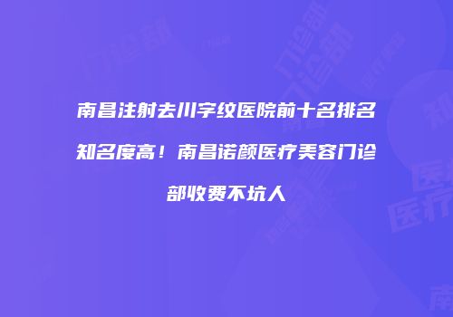 南昌注射去川字纹医院前十名排名知名度高！南昌诺颜医疗美容门诊部收费不坑人