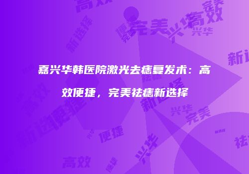 嘉兴华韩医院激光去痣复发术：高效便捷，完美祛痣新选择