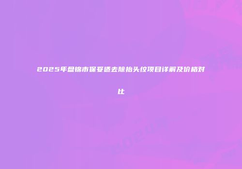2025年盘锦市保妥适去除抬头纹项目详解及价格对比