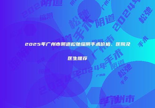 2025年广州市阴道松弛缩阴手术价格、医院及医生推荐
