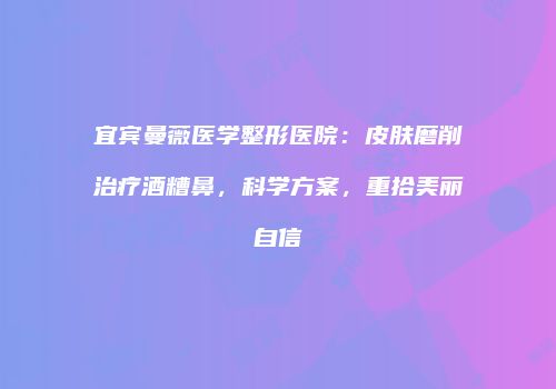 宜宾曼薇医学整形医院：皮肤磨削治疗酒糟鼻，科学方案，重拾美丽自信