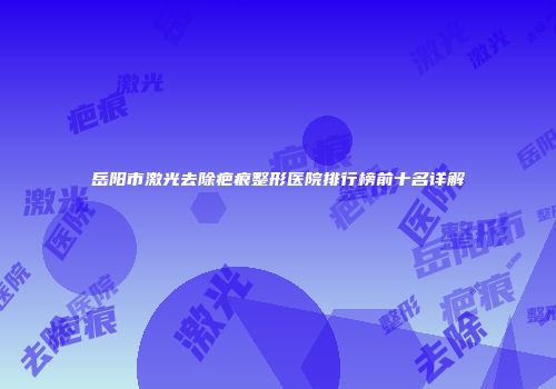岳阳市激光去除疤痕整形医院排行榜前十名详解