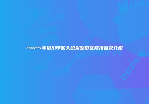 2025年银川市额头脱发整形医院排名及介绍