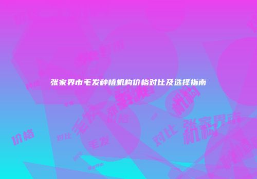 张家界市毛发种植机构价格对比及选择指南