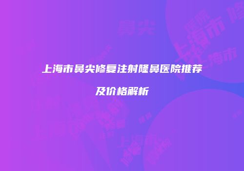 上海市鼻尖修复注射隆鼻医院推荐及价格解析