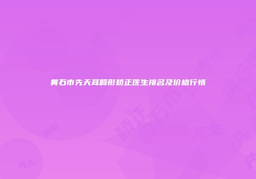 黄石市先天耳畸形矫正医生排名及价格行情