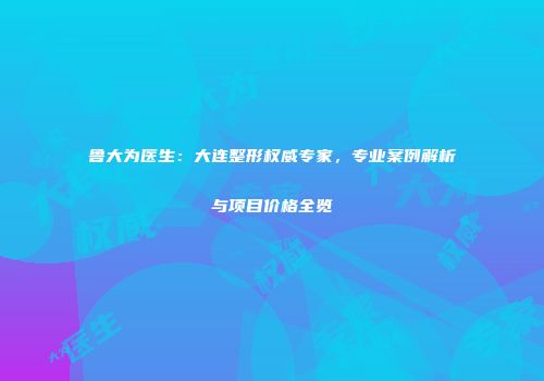 鲁大为医生：大连整形权威专家，专业案例解析与项目价格全览