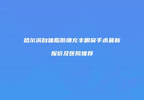 哈尔滨自体脂肪填充丰眼窝手术最新报价及医院推荐