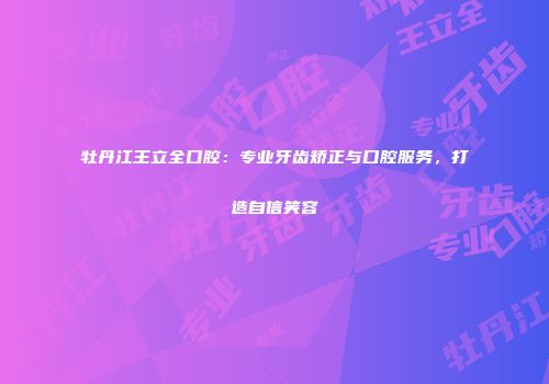 牡丹江王立全口腔：专业牙齿矫正与口腔服务，打造自信笑容