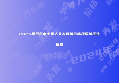 2025年丹东市中年人头发种植价格及医院医生推荐