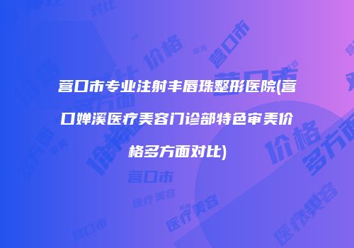 营口市专业注射丰唇珠整形医院(营口婵溪医疗美容门诊部特色审美价格多方面对比)