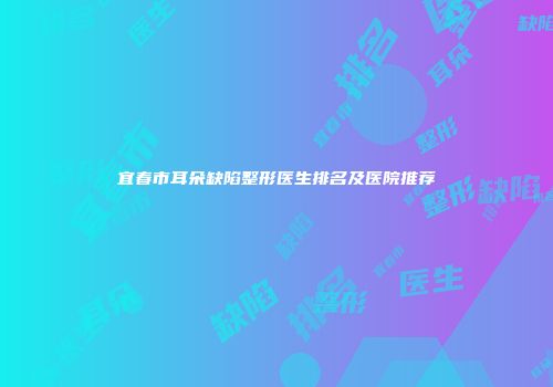 宜春市耳朵缺陷整形医生排名及医院推荐