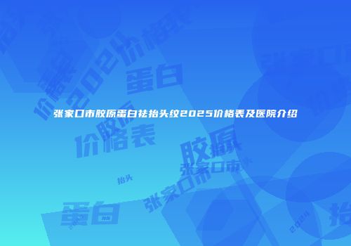 张家口市胶原蛋白祛抬头纹2025价格表及医院介绍