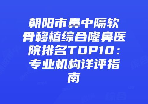 朝阳市鼻中隔软骨移植综合隆鼻医院排名TOP10：专业机构详评指南