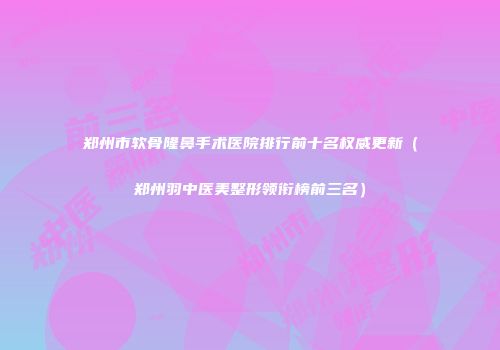 郑州市软骨隆鼻手术医院排行前十名权威更新（郑州羽中医美整形领衔榜前三名）